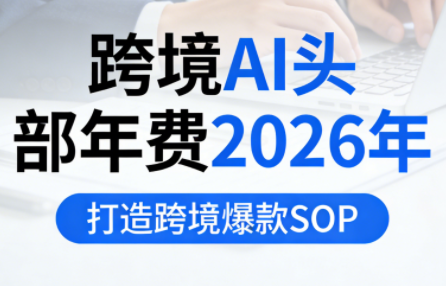 跨境AI头部年费2026年，打造跨境爆款SOP（更新6月）